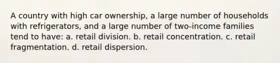 A country with high car ownership, a large number of households with refrigerators, and a large number of two-income families tend to have: a. retail division. b. retail concentration. c. retail fragmentation. d. retail dispersion.