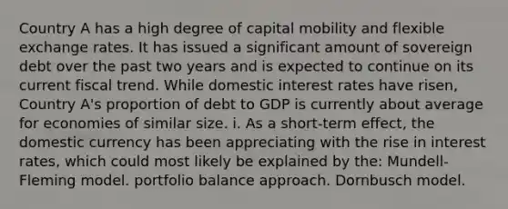 Country A has a high degree of capital mobility and flexible exchange rates. It has issued a significant amount of sovereign debt over the past two years and is expected to continue on its current fiscal trend. While domestic interest rates have risen, Country A's proportion of debt to GDP is currently about average for economies of similar size. i. As a short-term effect, the domestic currency has been appreciating with the rise in interest rates, which could most likely be explained by the: Mundell-Fleming model. portfolio balance approach. Dornbusch model.