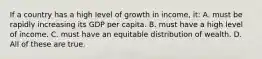 If a country has a high level of growth in income, it: A. must be rapidly increasing its GDP per capita. B. must have a high level of income. C. must have an equitable distribution of wealth. D. All of these are true.