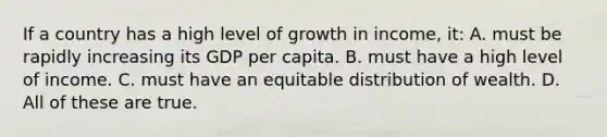 If a country has a high level of growth in income, it: A. must be rapidly increasing its GDP per capita. B. must have a high level of income. C. must have an equitable distribution of wealth. D. All of these are true.