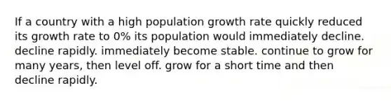 If a country with a high population growth rate quickly reduced its growth rate to 0% its population would immediately decline. decline rapidly. immediately become stable. continue to grow for many years, then level off. grow for a short time and then decline rapidly.