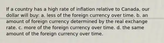 If a country has a high rate of inflation relative to Canada, our dollar will buy: a. less of the foreign currency over time. b. an amount of foreign currency determined by the real exchange rate. c. more of the foreign currency over time. d. the same amount of the foreign currency over time.