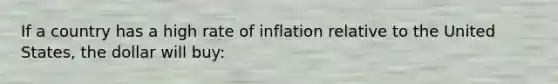 If a country has a high rate of inflation relative to the United States, the dollar will buy: