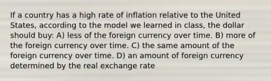 If a country has a high rate of inflation relative to the United States, according to the model we learned in class, the dollar should buy: A) less of the foreign currency over time. B) more of the foreign currency over time. C) the same amount of the foreign currency over time. D) an amount of foreign currency determined by the real exchange rate