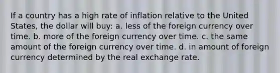 If a country has a high rate of inflation relative to the United States, the dollar will buy: a. less of the foreign currency over time. b. more of the foreign currency over time. c. the same amount of the foreign currency over time. d. in amount of foreign currency determined by the real exchange rate.