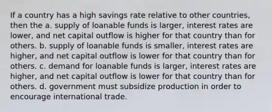 If a country has a high savings rate relative to other countries, then the a. supply of loanable funds is larger, interest rates are lower, and net capital outflow is higher for that country than for others. b. supply of loanable funds is smaller, interest rates are higher, and net capital outflow is lower for that country than for others. c. demand for loanable funds is larger, interest rates are higher, and net capital outflow is lower for that country than for others. d. government must subsidize production in order to encourage international trade.