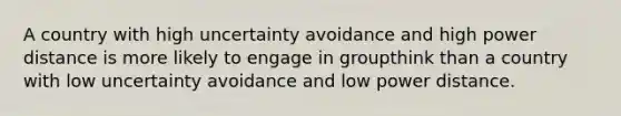 A country with high uncertainty avoidance and high power distance is more likely to engage in groupthink than a country with low uncertainty avoidance and low power distance.