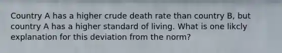 Country A has a higher crude death rate than country B, but country A has a higher standard of living. What is one likcly explanation for this deviation from the norm?