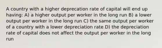 A country with a higher deprecation rate of capital will end up having: A) a higher output per worker in the long run B) a lower output per worker in the long run C) the same output per worker of a country with a lower depreciation rate D) the depreciation rate of capital does not affect the output per worker in the long run