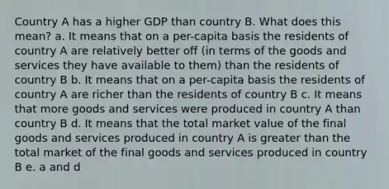 Country A has a higher GDP than country B. What does this mean? a. It means that on a per-capita basis the residents of country A are relatively better off (in terms of the goods and services they have available to them) than the residents of country B b. It means that on a per-capita basis the residents of country A are richer than the residents of country B c. It means that more goods and services were produced in country A than country B d. It means that the total market value of the final goods and services produced in country A is greater than the total market of the final goods and services produced in country B e. a and d