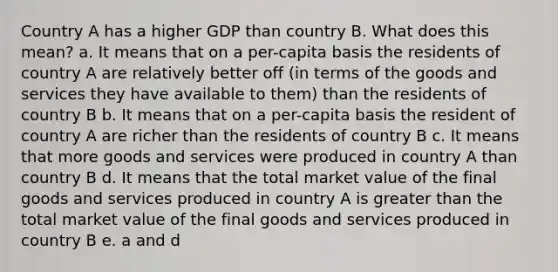 Country A has a higher GDP than country B. What does this mean? a. It means that on a per-capita basis the residents of country A are relatively better off (in terms of the goods and services they have available to them) than the residents of country B b. It means that on a per-capita basis the resident of country A are richer than the residents of country B c. It means that more goods and services were produced in country A than country B d. It means that the total market value of the final goods and services produced in country A is <a href='https://www.questionai.com/knowledge/ktgHnBD4o3-greater-than' class='anchor-knowledge'>greater than</a> the total market value of the final goods and services produced in country B e. a and d