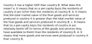 Country A has a higher GDP than country B. What does this mean? a. It means that on a per-capita basis the residents of country A are richer than the residents of country B. b. It means that the total market value of the final goods and services produced in country A is greater than the total market value of the final goods and services produced in country B. c. It means that on a per-capita basis the residents of country A are relatively better off (in terms of the goods and services they have available to them) than the residents of country B. d. It means that more goods and services were produced in country A than country B.