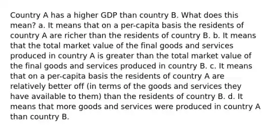 Country A has a higher GDP than country B. What does this mean? a. It means that on a per-capita basis the residents of country A are richer than the residents of country B. b. It means that the total market value of the final goods and services produced in country A is greater than the total market value of the final goods and services produced in country B. c. It means that on a per-capita basis the residents of country A are relatively better off (in terms of the goods and services they have available to them) than the residents of country B. d. It means that more goods and services were produced in country A than country B.