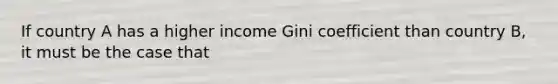 If country A has a higher income Gini coefficient than country B, it must be the case that