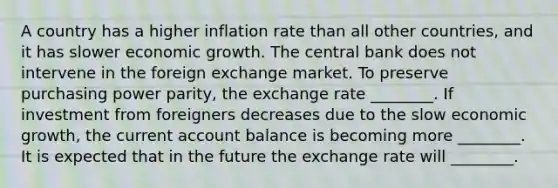 A country has a higher inflation rate than all other countries, and it has slower economic growth. The central bank does not intervene in the foreign exchange market. To preserve purchasing power parity, the exchange rate ________. If investment from foreigners decreases due to the slow economic growth, the current account balance is becoming more ________. It is expected that in the future the exchange rate will ________.