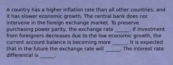 A country has a higher inflation rate than all other​ countries, and it has slower economic growth. The central bank does not intervene in the foreign exchange market. To preserve purchasing power​ parity, the exchange rate​ ______. If investment from foreigners decreases due to the low economic​ growth, the current account balance is becoming more​ ______. It is expected that in the future the exchange rate will​ ______. The interest rate differential is​ ______.