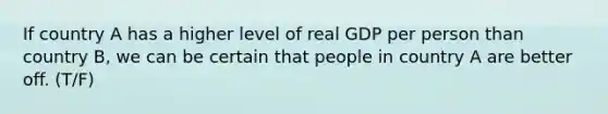 If country A has a higher level of real GDP per person than country B, we can be certain that people in country A are better off. (T/F)