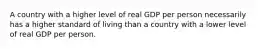 A country with a higher level of real GDP per person necessarily has a higher standard of living than a country with a lower level of real GDP per person.