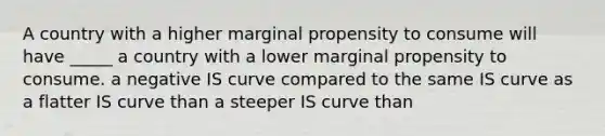 A country with a higher marginal propensity to consume will have _____ a country with a lower marginal propensity to consume. a negative IS curve compared to the same IS curve as a flatter IS curve than a steeper IS curve than