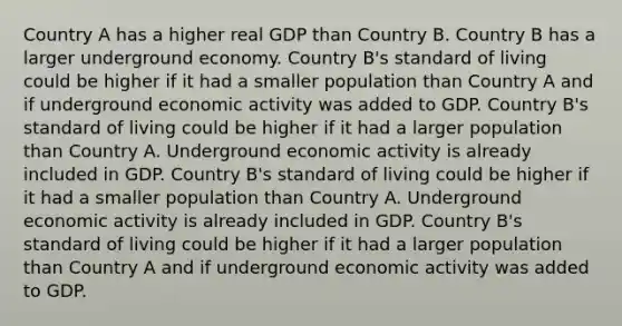 Country A has a higher real GDP than Country B. Country B has a larger underground economy. Country B's standard of living could be higher if it had a smaller population than Country A and if underground economic activity was added to GDP. Country B's standard of living could be higher if it had a larger population than Country A. Underground economic activity is already included in GDP. Country B's standard of living could be higher if it had a smaller population than Country A. Underground economic activity is already included in GDP. Country B's standard of living could be higher if it had a larger population than Country A and if underground economic activity was added to GDP.