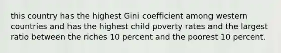 this country has the highest Gini coefficient among western countries and has the highest child poverty rates and the largest ratio between the riches 10 percent and the poorest 10 percent.