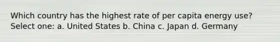 Which country has the highest rate of per capita energy use? Select one: a. United States b. China c. Japan d. Germany