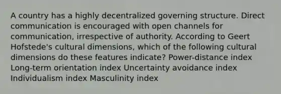 A country has a highly decentralized governing structure. Direct communication is encouraged with open channels for communication, irrespective of authority. According to Geert Hofstede's cultural dimensions, which of the following cultural dimensions do these features indicate? Power-distance index Long-term orientation index Uncertainty avoidance index Individualism index Masculinity index