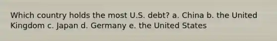 Which country holds the most U.S. debt? a. China b. the United Kingdom c. Japan d. Germany e. the United States