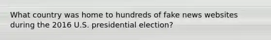 What country was home to hundreds of fake news websites during the 2016 U.S. presidential election?