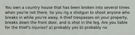 You own a country house that has been broken into several times when you're not there. So you rig a shotgun to shoot anyone who breaks in while you're away. A thief trespasses on your property, breaks down the front door, and is shot in the leg. Are you liable for the thief's injuries? a) probably yes b) probably no