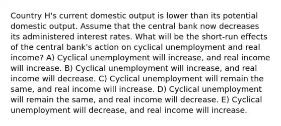 Country H's current domestic output is lower than its potential domestic output. Assume that the central bank now decreases its administered interest rates. What will be the short-run effects of the central bank's action on cyclical unemployment and real income? A) Cyclical unemployment will increase, and real income will increase. B) Cyclical unemployment will increase, and real income will decrease. C) Cyclical unemployment will remain the same, and real income will increase. D) Cyclical unemployment will remain the same, and real income will decrease. E) Cyclical unemployment will decrease, and real income will increase.