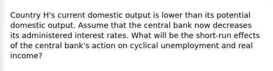 Country H's current domestic output is lower than its potential domestic output. Assume that the central bank now decreases its administered interest rates. What will be the short-run effects of the central bank's action on cyclical unemployment and real income?