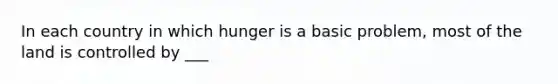 In each country in which hunger is a basic problem, most of the land is controlled by ___