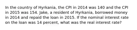 In the country of Hyrkania, the CPI in 2014 was 140 and the CPI in 2015 was 154. Jake, a resident of Hyrkania, borrowed money in 2014 and repaid the loan in 2015. If the nominal interest rate on the loan was 14 percent, what was the real interest rate?