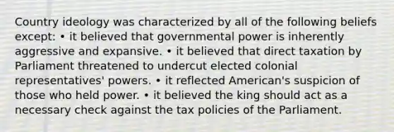 Country ideology was characterized by all of the following beliefs except: • it believed that governmental power is inherently aggressive and expansive. • it believed that direct taxation by Parliament threatened to undercut elected colonial representatives' powers. • it reflected American's suspicion of those who held power. • it believed the king should act as a necessary check against the tax policies of the Parliament.