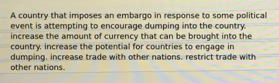 A country that imposes an embargo in response to some political event is attempting to encourage dumping into the country. increase the amount of currency that can be brought into the country. increase the potential for countries to engage in dumping. increase trade with other nations. restrict trade with other nations.