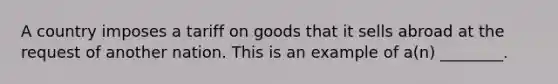 A country imposes a tariff on goods that it sells abroad at the request of another nation. This is an example of a(n) ________.