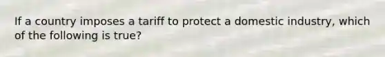 If a country imposes a tariff to protect a domestic industry, which of the following is true?