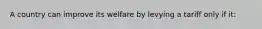 A country can improve its welfare by levying a tariff only if it: