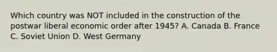 Which country was NOT included in the construction of the postwar liberal economic order after 1945? A. Canada B. France C. Soviet Union D. West Germany