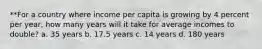 **For a country where income per capita is growing by 4 percent per year, how many years will it take for average incomes to double? a. 35 years b. 17.5 years c. 14 years d. 180 years