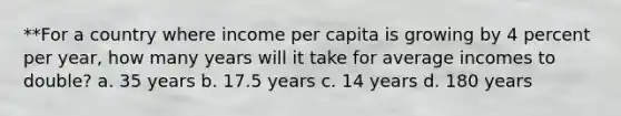 **For a country where income per capita is growing by 4 percent per year, how many years will it take for average incomes to double? a. 35 years b. 17.5 years c. 14 years d. 180 years