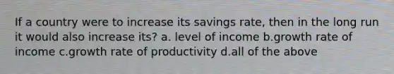 If a country were to increase its savings rate, then in the long run it would also increase its? a. level of income b.growth rate of income c.growth rate of productivity d.all of the above