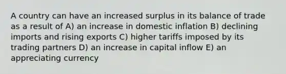 A country can have an increased surplus in its balance of trade as a result of A) an increase in domestic inflation B) declining imports and rising exports C) higher tariffs imposed by its trading partners D) an increase in capital inflow E) an appreciating currency