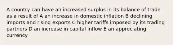 A country can have an increased surplus in its balance of trade as a result of A an increase in domestic inflation B declining imports and rising exports C higher tariffs imposed by its trading partners D an increase in capital inflow E an appreciating currency