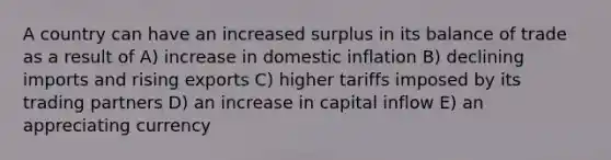 A country can have an increased surplus in its balance of trade as a result of A) increase in domestic inflation B) declining imports and rising exports C) higher tariffs imposed by its trading partners D) an increase in capital inflow E) an appreciating currency