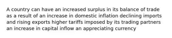 A country can have an increased surplus in its balance of trade as a result of an increase in domestic inflation declining imports and rising exports higher tariffs imposed by its trading partners an increase in capital inflow an appreciating currency