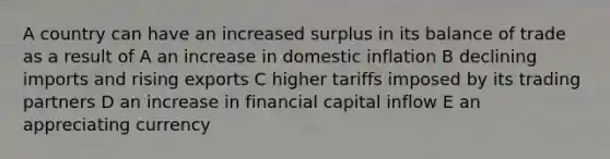 A country can have an increased surplus in its balance of trade as a result of A an increase in domestic inflation B declining imports and rising exports C higher tariffs imposed by its trading partners D an increase in financial capital inflow E an appreciating currency