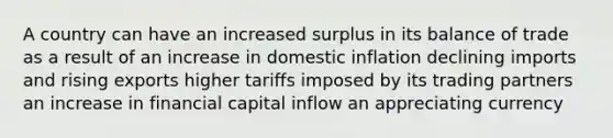 A country can have an increased surplus in its balance of trade as a result of an increase in domestic inflation declining imports and rising exports higher tariffs imposed by its trading partners an increase in financial capital inflow an appreciating currency