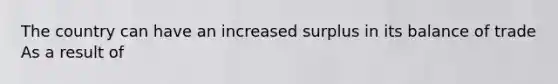 The country can have an increased surplus in its balance of trade As a result of